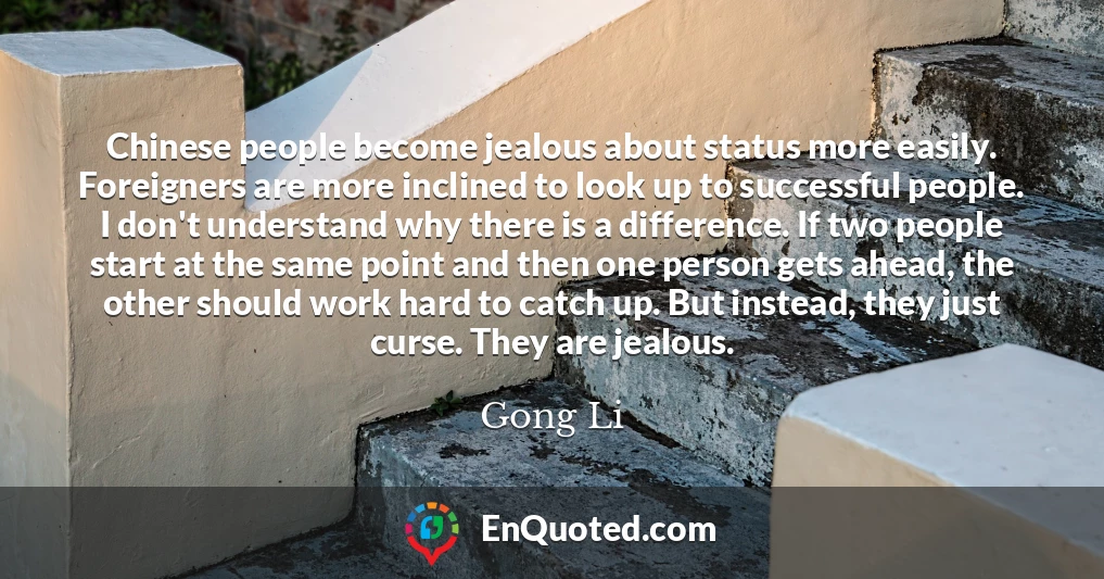 Chinese people become jealous about status more easily. Foreigners are more inclined to look up to successful people. I don't understand why there is a difference. If two people start at the same point and then one person gets ahead, the other should work hard to catch up. But instead, they just curse. They are jealous.