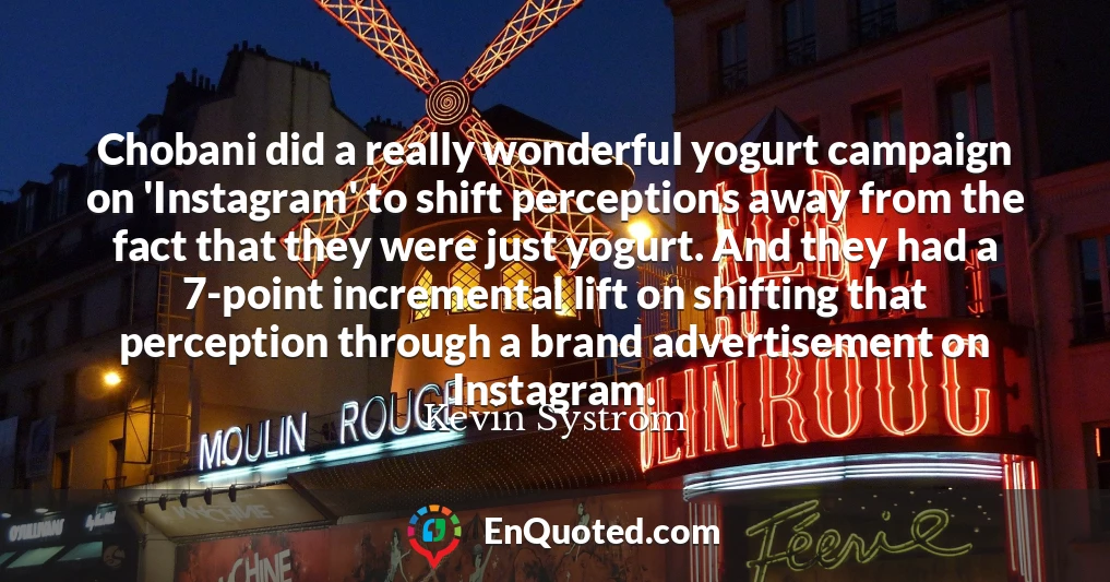 Chobani did a really wonderful yogurt campaign on 'Instagram' to shift perceptions away from the fact that they were just yogurt. And they had a 7-point incremental lift on shifting that perception through a brand advertisement on Instagram.