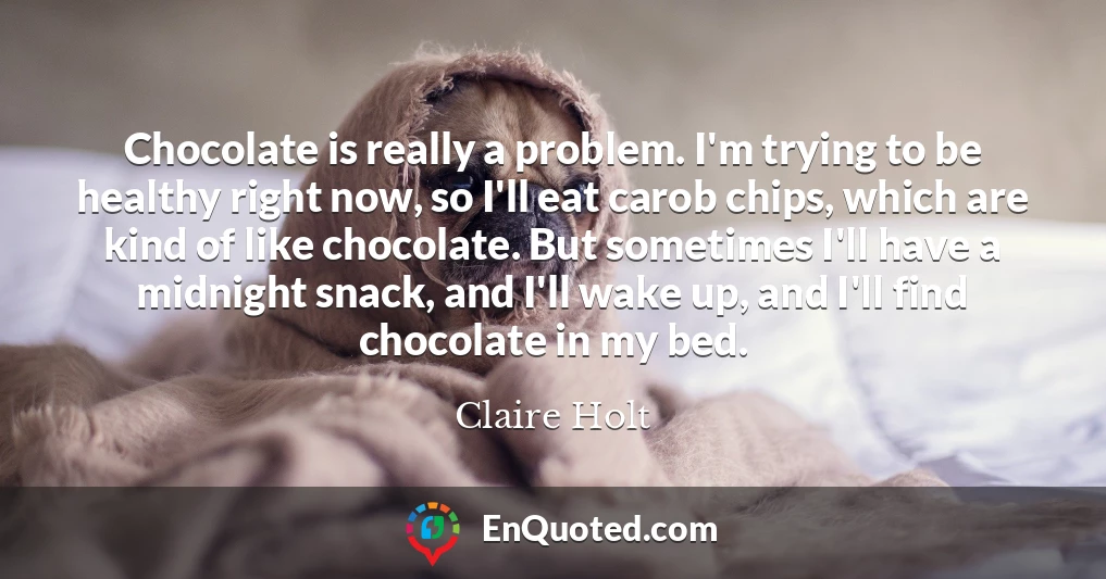 Chocolate is really a problem. I'm trying to be healthy right now, so I'll eat carob chips, which are kind of like chocolate. But sometimes I'll have a midnight snack, and I'll wake up, and I'll find chocolate in my bed.
