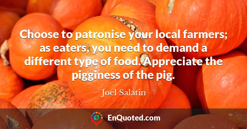 Choose to patronise your local farmers; as eaters, you need to demand a different type of food. Appreciate the pigginess of the pig.