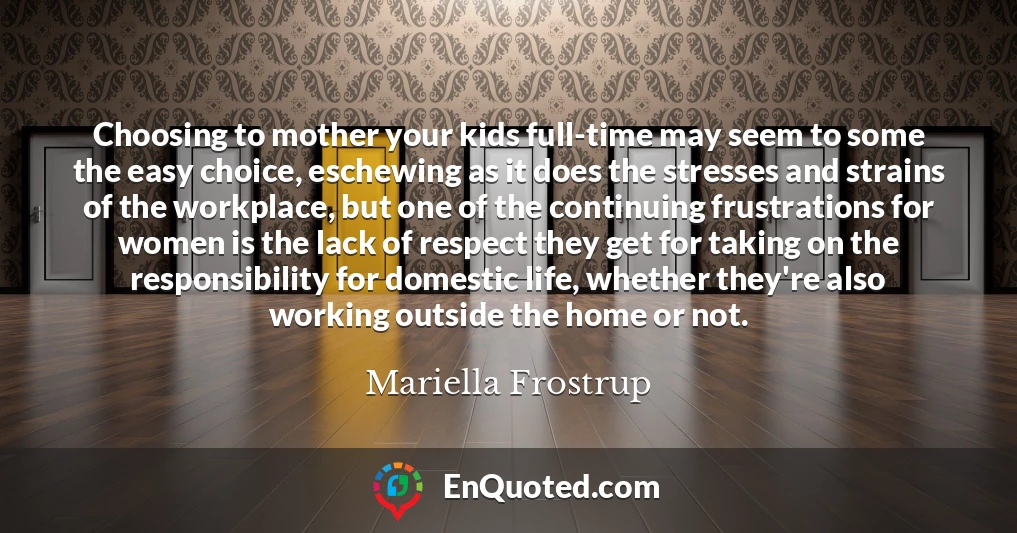 Choosing to mother your kids full-time may seem to some the easy choice, eschewing as it does the stresses and strains of the workplace, but one of the continuing frustrations for women is the lack of respect they get for taking on the responsibility for domestic life, whether they're also working outside the home or not.