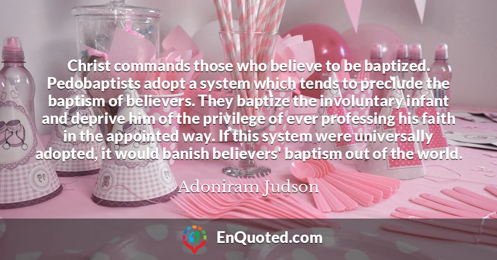 Christ commands those who believe to be baptized. Pedobaptists adopt a system which tends to preclude the baptism of believers. They baptize the involuntary infant and deprive him of the privilege of ever professing his faith in the appointed way. If this system were universally adopted, it would banish believers' baptism out of the world.