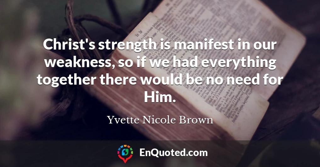 Christ's strength is manifest in our weakness, so if we had everything together there would be no need for Him.