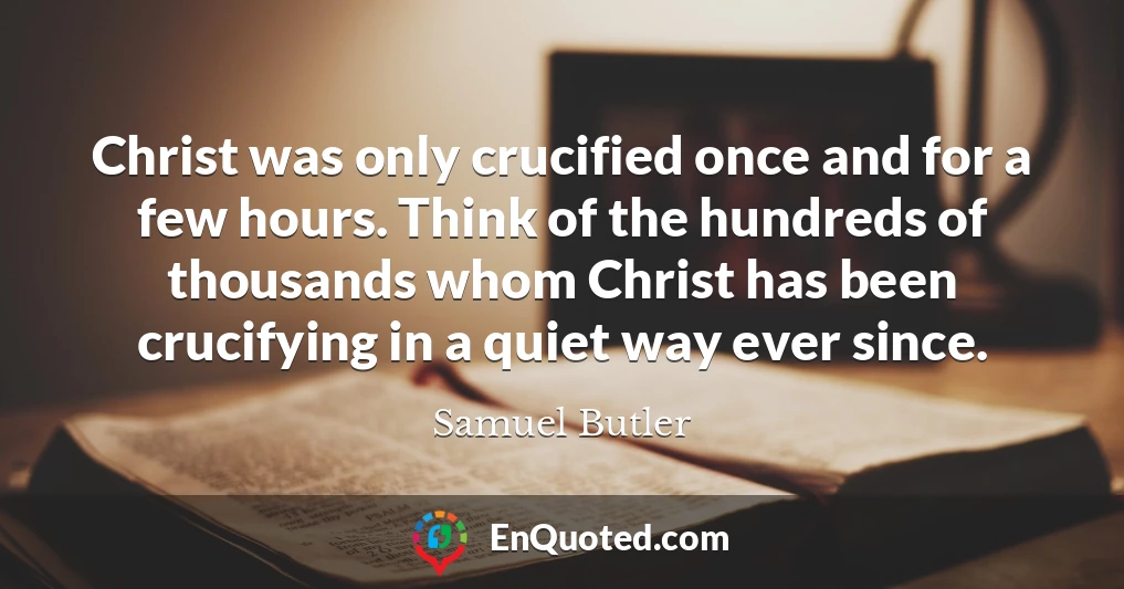 Christ was only crucified once and for a few hours. Think of the hundreds of thousands whom Christ has been crucifying in a quiet way ever since.