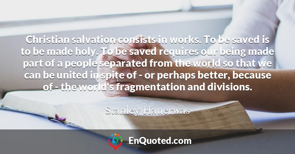 Christian salvation consists in works. To be saved is to be made holy. To be saved requires our being made part of a people separated from the world so that we can be united in spite of - or perhaps better, because of - the world's fragmentation and divisions.