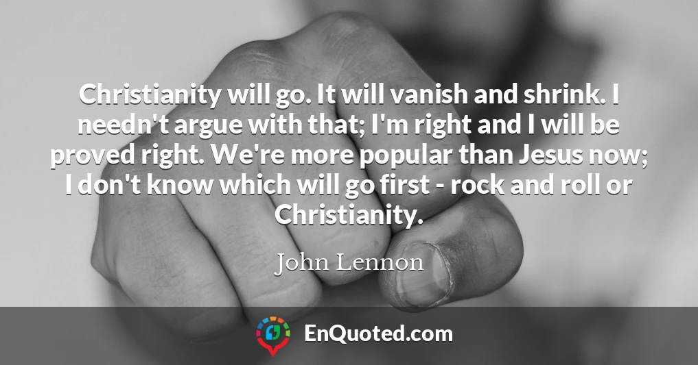 Christianity will go. It will vanish and shrink. I needn't argue with that; I'm right and I will be proved right. We're more popular than Jesus now; I don't know which will go first - rock and roll or Christianity.