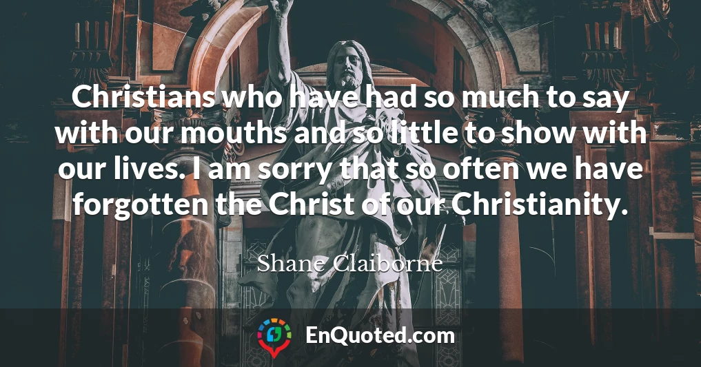 Christians who have had so much to say with our mouths and so little to show with our lives. I am sorry that so often we have forgotten the Christ of our Christianity.