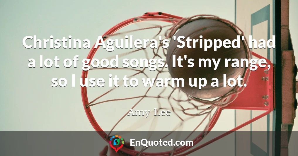 Christina Aguilera's 'Stripped' had a lot of good songs. It's my range, so I use it to warm up a lot.