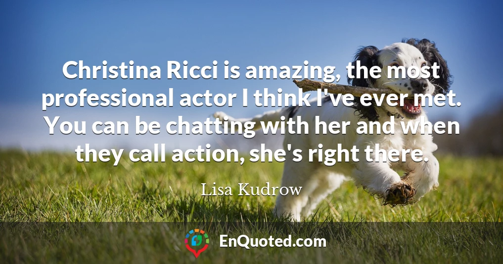 Christina Ricci is amazing, the most professional actor I think I've ever met. You can be chatting with her and when they call action, she's right there.