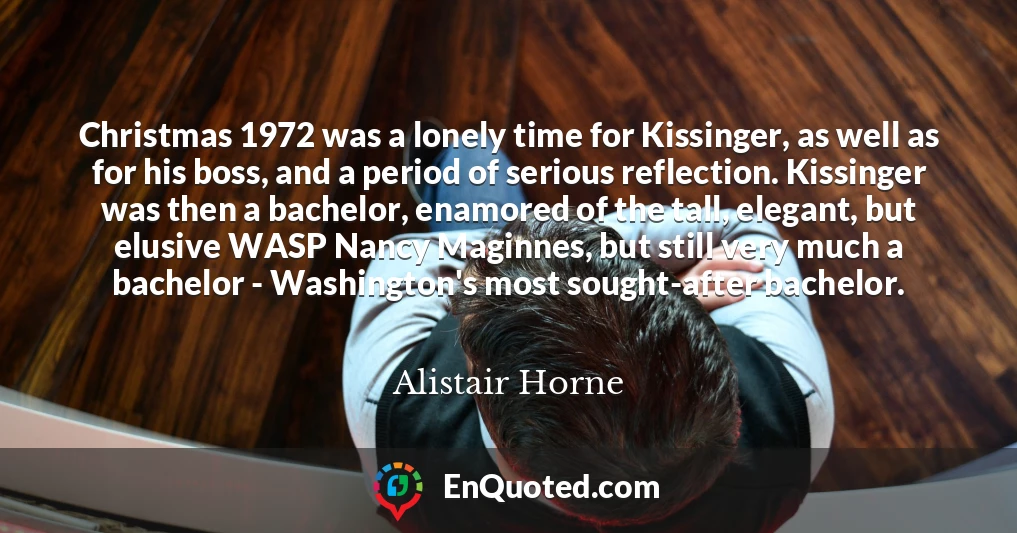 Christmas 1972 was a lonely time for Kissinger, as well as for his boss, and a period of serious reflection. Kissinger was then a bachelor, enamored of the tall, elegant, but elusive WASP Nancy Maginnes, but still very much a bachelor - Washington's most sought-after bachelor.