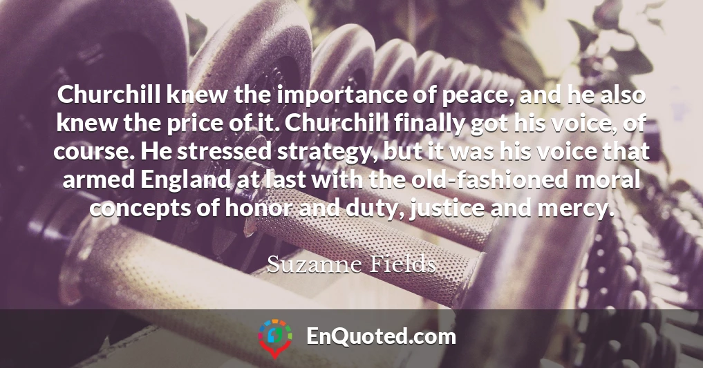 Churchill knew the importance of peace, and he also knew the price of it. Churchill finally got his voice, of course. He stressed strategy, but it was his voice that armed England at last with the old-fashioned moral concepts of honor and duty, justice and mercy.
