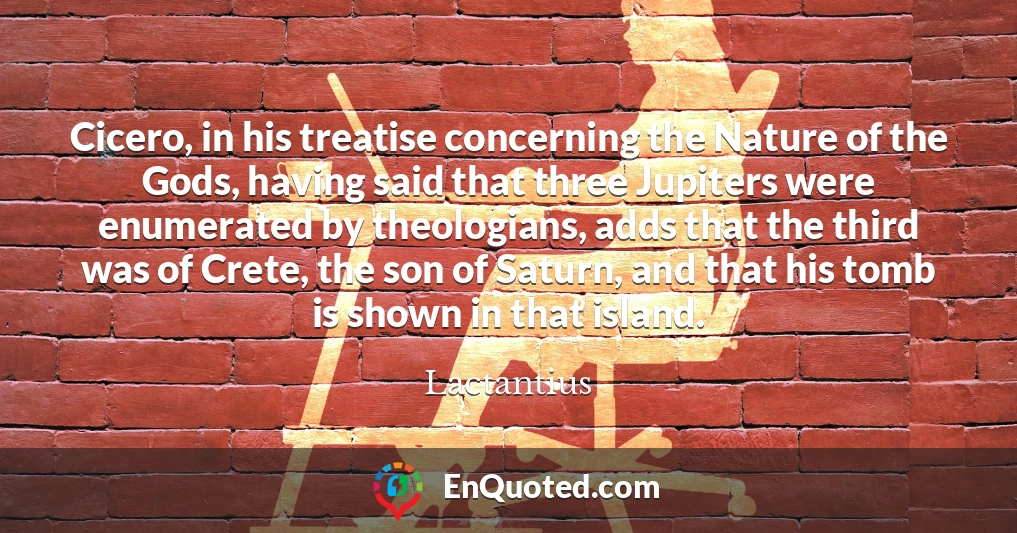 Cicero, in his treatise concerning the Nature of the Gods, having said that three Jupiters were enumerated by theologians, adds that the third was of Crete, the son of Saturn, and that his tomb is shown in that island.