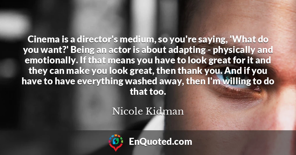 Cinema is a director's medium, so you're saying, 'What do you want?' Being an actor is about adapting - physically and emotionally. If that means you have to look great for it and they can make you look great, then thank you. And if you have to have everything washed away, then I'm willing to do that too.