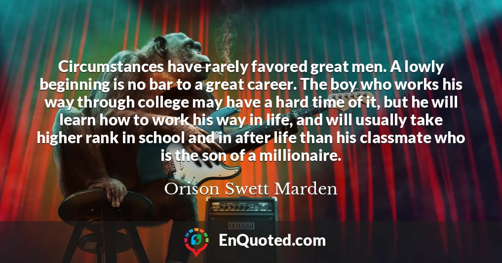Circumstances have rarely favored great men. A lowly beginning is no bar to a great career. The boy who works his way through college may have a hard time of it, but he will learn how to work his way in life, and will usually take higher rank in school and in after life than his classmate who is the son of a millionaire.