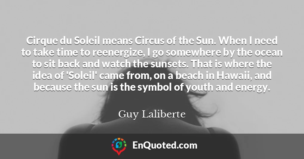 Cirque du Soleil means Circus of the Sun. When I need to take time to reenergize, I go somewhere by the ocean to sit back and watch the sunsets. That is where the idea of 'Soleil' came from, on a beach in Hawaii, and because the sun is the symbol of youth and energy.