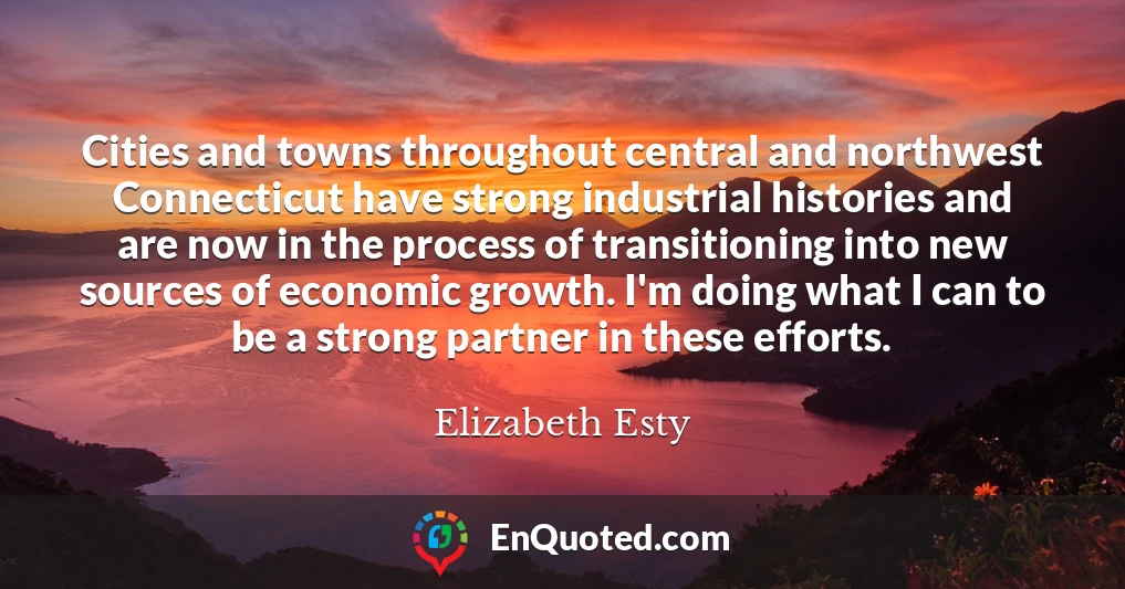 Cities and towns throughout central and northwest Connecticut have strong industrial histories and are now in the process of transitioning into new sources of economic growth. I'm doing what I can to be a strong partner in these efforts.