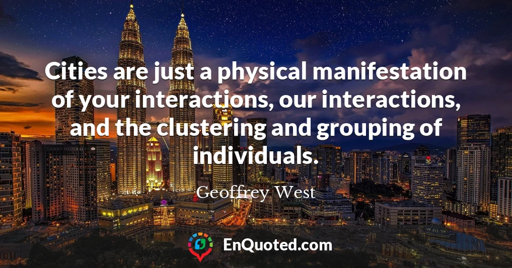 Cities are just a physical manifestation of your interactions, our interactions, and the clustering and grouping of individuals.