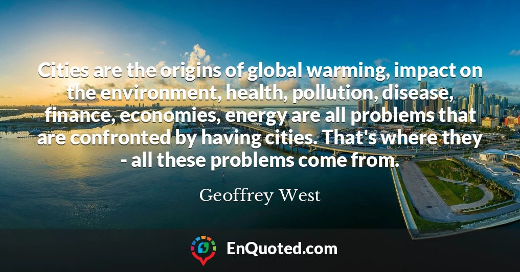 Cities are the origins of global warming, impact on the environment, health, pollution, disease, finance, economies, energy are all problems that are confronted by having cities. That's where they - all these problems come from.