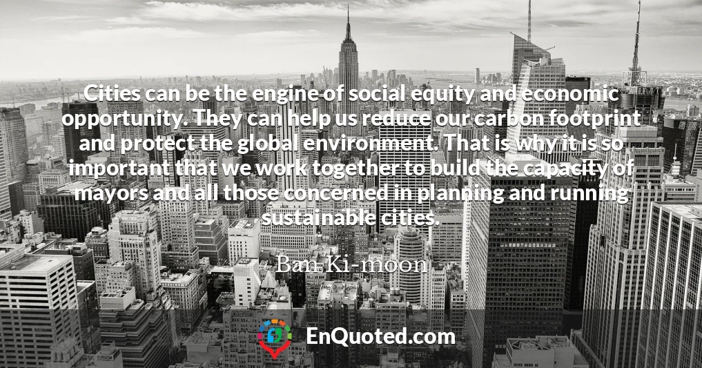 Cities can be the engine of social equity and economic opportunity. They can help us reduce our carbon footprint and protect the global environment. That is why it is so important that we work together to build the capacity of mayors and all those concerned in planning and running sustainable cities.