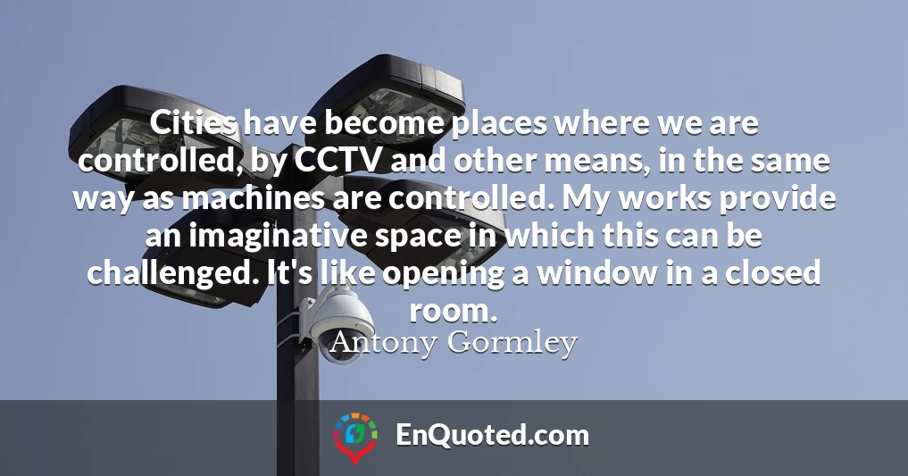 Cities have become places where we are controlled, by CCTV and other means, in the same way as machines are controlled. My works provide an imaginative space in which this can be challenged. It's like opening a window in a closed room.