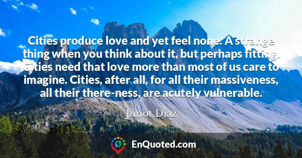 Cities produce love and yet feel none. A strange thing when you think about it, but perhaps fitting. Cities need that love more than most of us care to imagine. Cities, after all, for all their massiveness, all their there-ness, are acutely vulnerable.