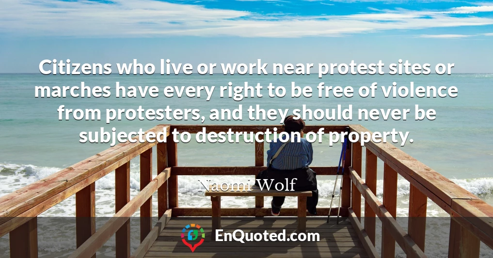 Citizens who live or work near protest sites or marches have every right to be free of violence from protesters, and they should never be subjected to destruction of property.