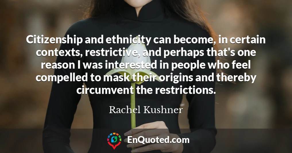 Citizenship and ethnicity can become, in certain contexts, restrictive, and perhaps that's one reason I was interested in people who feel compelled to mask their origins and thereby circumvent the restrictions.