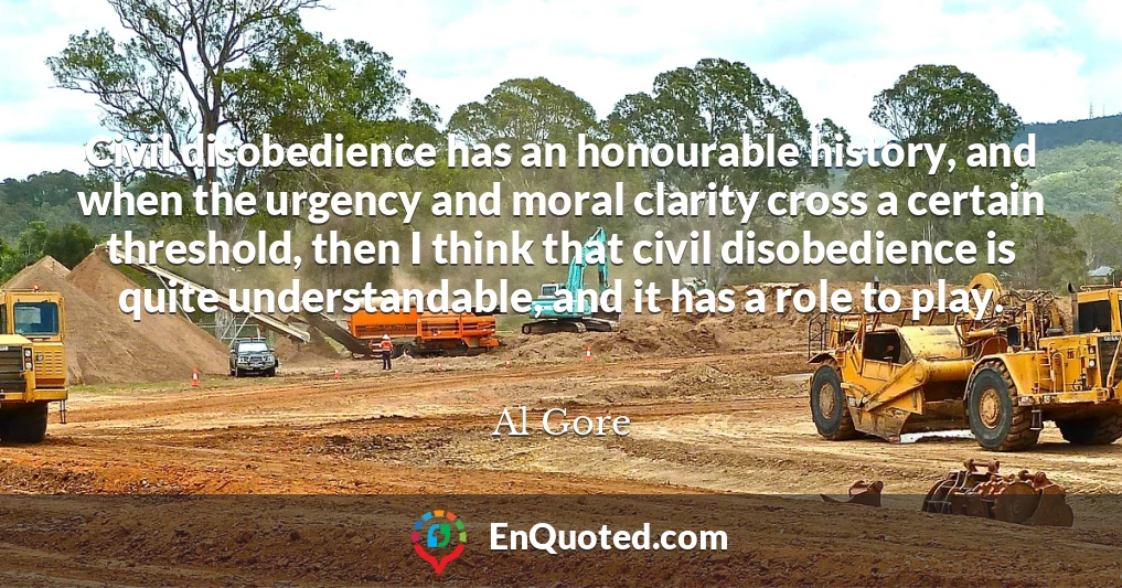 Civil disobedience has an honourable history, and when the urgency and moral clarity cross a certain threshold, then I think that civil disobedience is quite understandable, and it has a role to play.