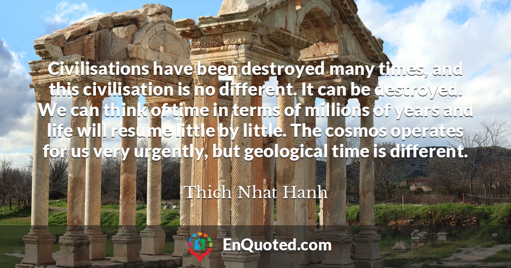 Civilisations have been destroyed many times, and this civilisation is no different. It can be destroyed. We can think of time in terms of millions of years and life will resume little by little. The cosmos operates for us very urgently, but geological time is different.