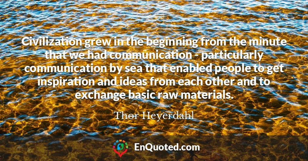 Civilization grew in the beginning from the minute that we had communication - particularly communication by sea that enabled people to get inspiration and ideas from each other and to exchange basic raw materials.