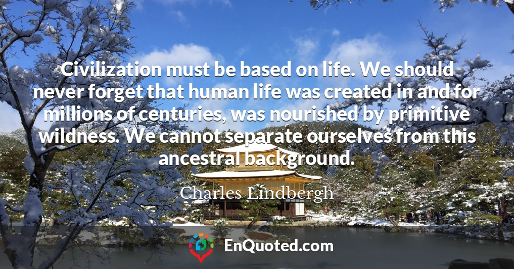 Civilization must be based on life. We should never forget that human life was created in and for millions of centuries, was nourished by primitive wildness. We cannot separate ourselves from this ancestral background.