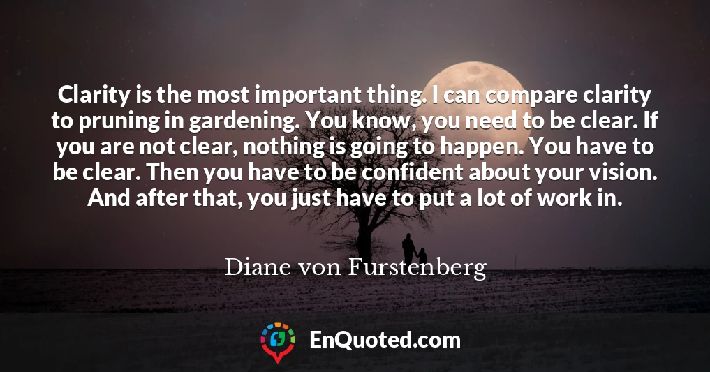Clarity is the most important thing. I can compare clarity to pruning in gardening. You know, you need to be clear. If you are not clear, nothing is going to happen. You have to be clear. Then you have to be confident about your vision. And after that, you just have to put a lot of work in.