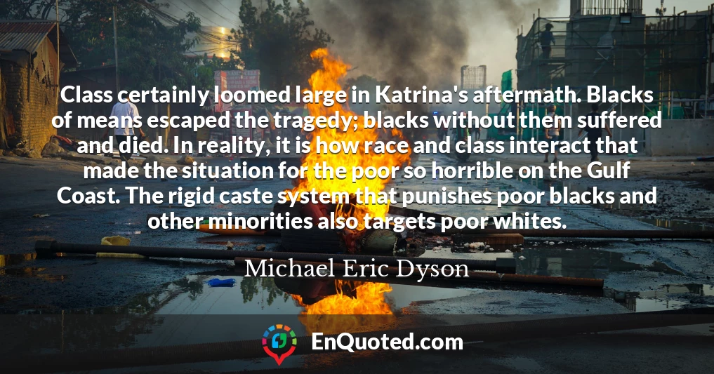 Class certainly loomed large in Katrina's aftermath. Blacks of means escaped the tragedy; blacks without them suffered and died. In reality, it is how race and class interact that made the situation for the poor so horrible on the Gulf Coast. The rigid caste system that punishes poor blacks and other minorities also targets poor whites.