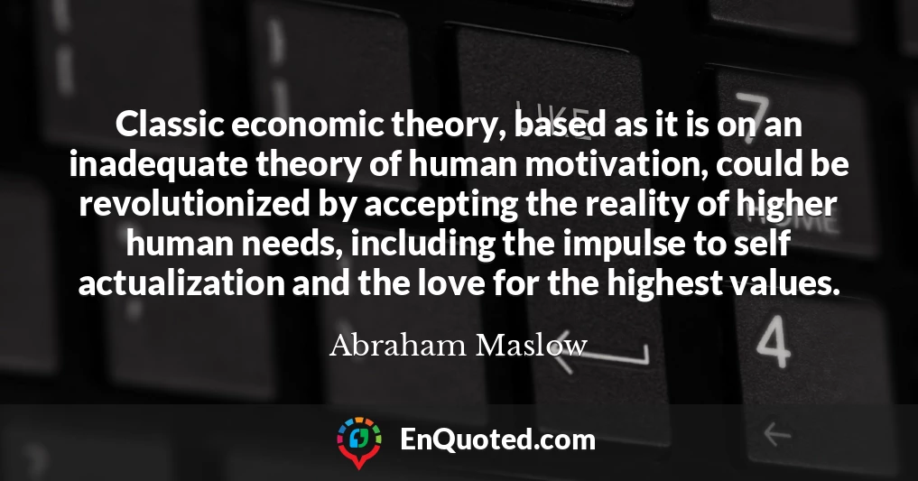 Classic economic theory, based as it is on an inadequate theory of human motivation, could be revolutionized by accepting the reality of higher human needs, including the impulse to self actualization and the love for the highest values.