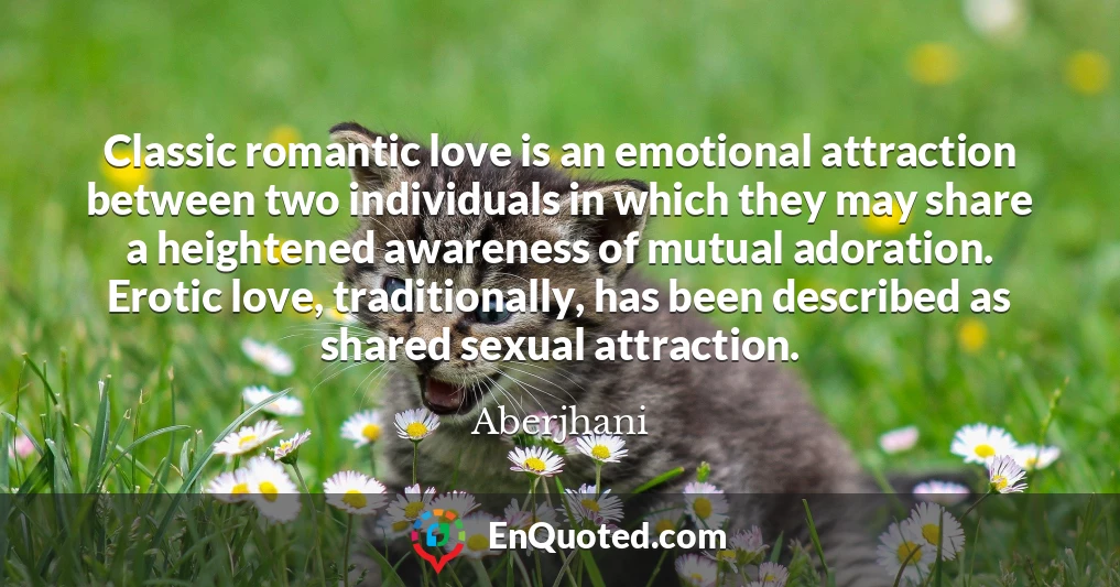 Classic romantic love is an emotional attraction between two individuals in which they may share a heightened awareness of mutual adoration. Erotic love, traditionally, has been described as shared sexual attraction.