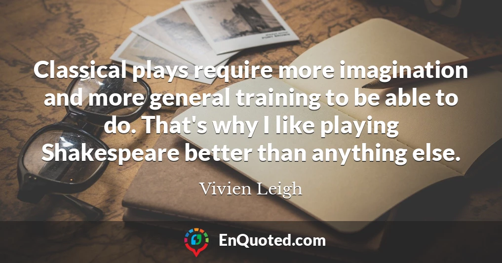 Classical plays require more imagination and more general training to be able to do. That's why I like playing Shakespeare better than anything else.