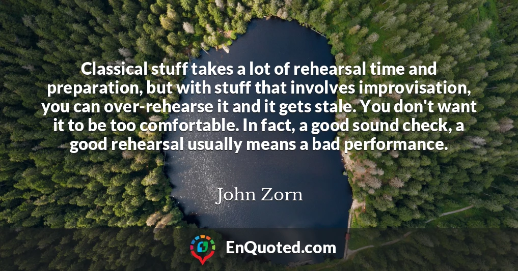 Classical stuff takes a lot of rehearsal time and preparation, but with stuff that involves improvisation, you can over-rehearse it and it gets stale. You don't want it to be too comfortable. In fact, a good sound check, a good rehearsal usually means a bad performance.