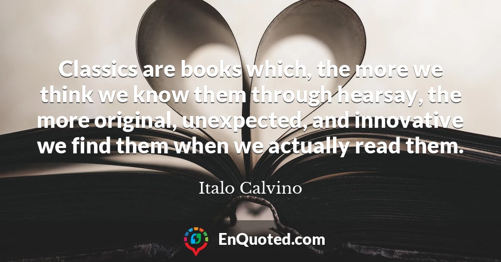 Classics are books which, the more we think we know them through hearsay, the more original, unexpected, and innovative we find them when we actually read them.