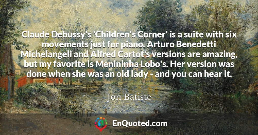 Claude Debussy's 'Children's Corner' is a suite with six movements just for piano. Arturo Benedetti Michelangeli and Alfred Cartot's versions are amazing, but my favorite is Menininha Lobo's. Her version was done when she was an old lady - and you can hear it.