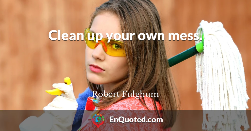 Clean up your own mess.