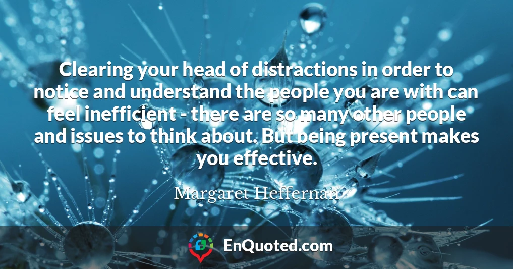 Clearing your head of distractions in order to notice and understand the people you are with can feel inefficient - there are so many other people and issues to think about. But being present makes you effective.