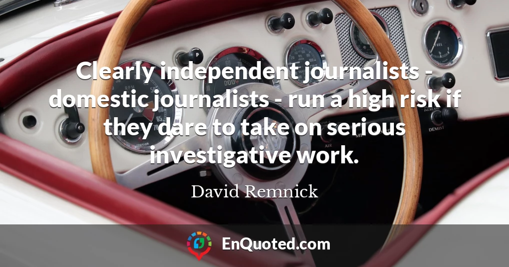 Clearly independent journalists - domestic journalists - run a high risk if they dare to take on serious investigative work.