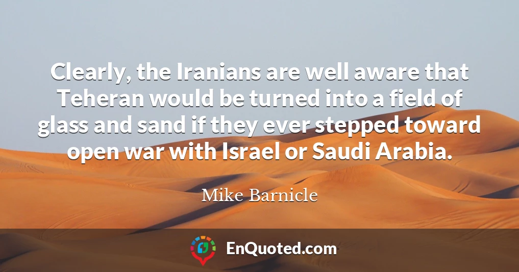 Clearly, the Iranians are well aware that Teheran would be turned into a field of glass and sand if they ever stepped toward open war with Israel or Saudi Arabia.