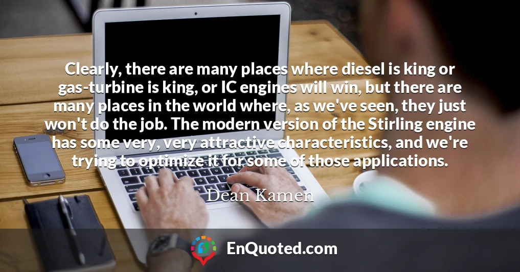 Clearly, there are many places where diesel is king or gas-turbine is king, or IC engines will win, but there are many places in the world where, as we've seen, they just won't do the job. The modern version of the Stirling engine has some very, very attractive characteristics, and we're trying to optimize it for some of those applications.
