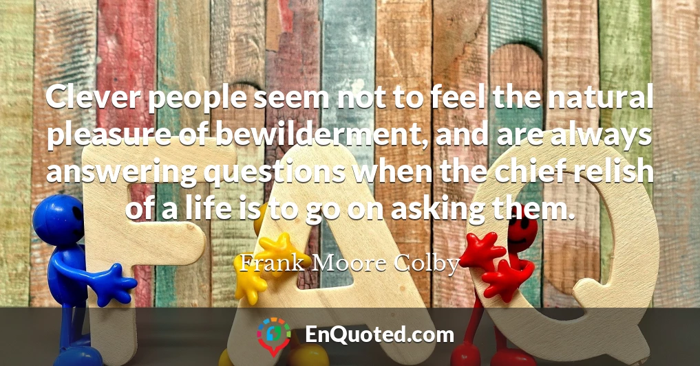 Clever people seem not to feel the natural pleasure of bewilderment, and are always answering questions when the chief relish of a life is to go on asking them.