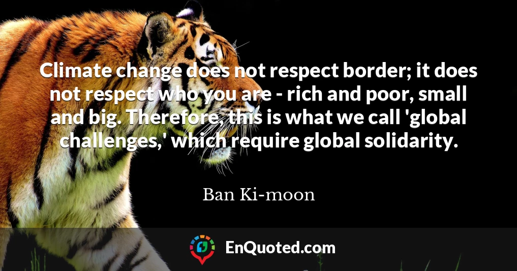 Climate change does not respect border; it does not respect who you are - rich and poor, small and big. Therefore, this is what we call 'global challenges,' which require global solidarity.