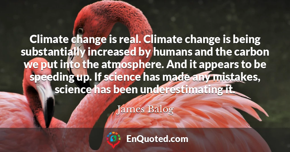 Climate change is real. Climate change is being substantially increased by humans and the carbon we put into the atmosphere. And it appears to be speeding up. If science has made any mistakes, science has been underestimating it.