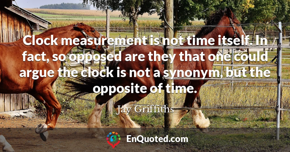 Clock measurement is not time itself. In fact, so opposed are they that one could argue the clock is not a synonym, but the opposite of time.