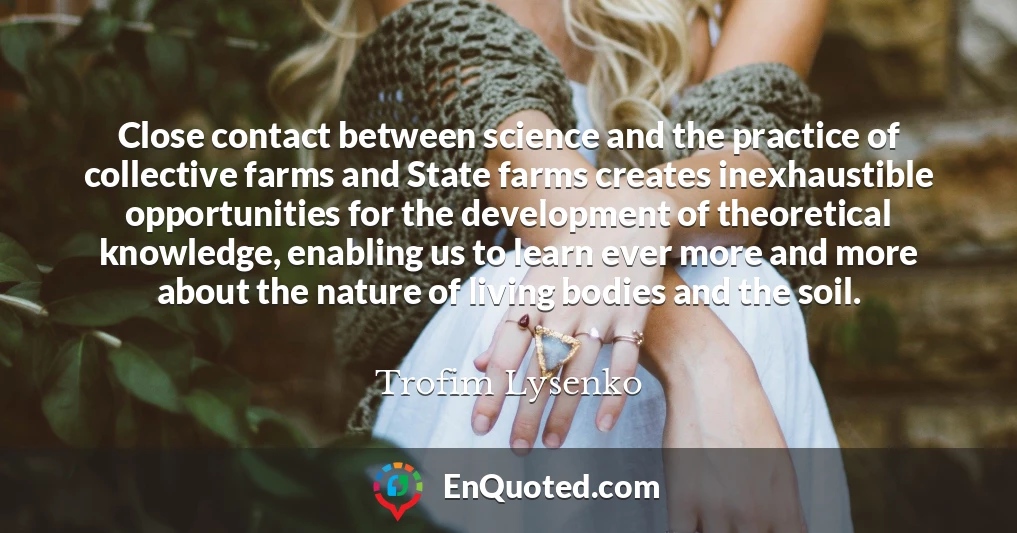 Close contact between science and the practice of collective farms and State farms creates inexhaustible opportunities for the development of theoretical knowledge, enabling us to learn ever more and more about the nature of living bodies and the soil.