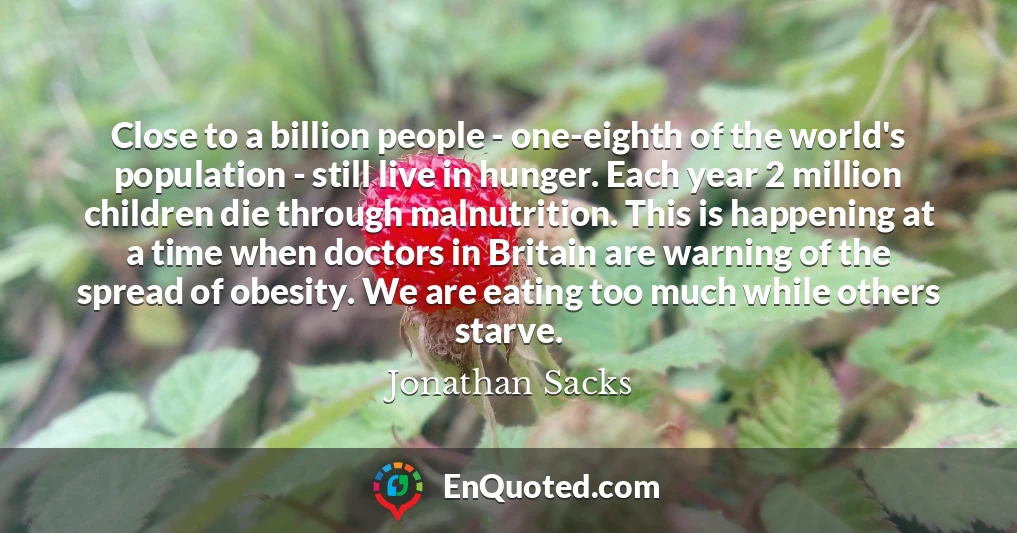 Close to a billion people - one-eighth of the world's population - still live in hunger. Each year 2 million children die through malnutrition. This is happening at a time when doctors in Britain are warning of the spread of obesity. We are eating too much while others starve.